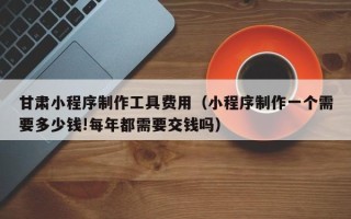 遵义甘肃小程序制作工具费用（小程序制作一个需要多少钱!每年都需要交钱吗）