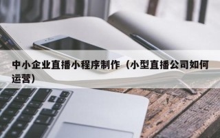 遵义中小企业直播小程序制作（小型直播公司如何运营）