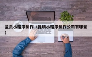 遵义呈贡小程序制作（昆明小程序制作公司有哪些）