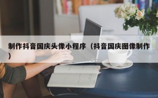 遵义制作抖音国庆头像小程序（抖音国庆图像制作）