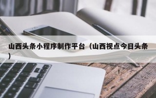 遵义山西头条小程序制作平台（山西视点今日头条）